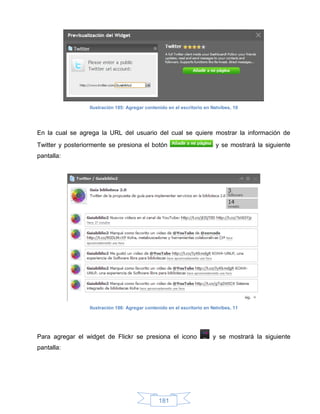 Ilustración 185: Agregar contenido en el escritorio en Netvibes, 10




En la cual se agrega la URL del usuario del cual se quiere mostrar la información de
Twitter y posteriormente se presiona el botón                             y se mostrará la siguiente
pantalla:




                  Ilustración 186: Agregar contenido en el escritorio en Netvibes, 11




Para agregar el widget de Flickr se presiona el icono                    y se mostrará la siguiente
pantalla:




                                                 181
 