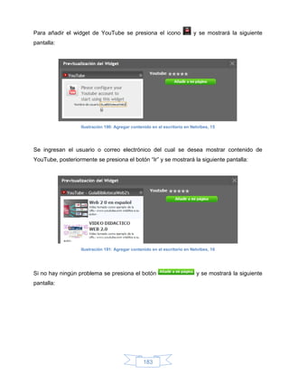 Para añadir el widget de YouTube se presiona el icono                      y se mostrará la siguiente
pantalla:




                   Ilustración 190: Agregar contenido en el escritorio en Netvibes, 15




Se ingresan el usuario o correo electrónico del cual se desea mostrar contenido de
YouTube, posteriormente se presiona el botón “Ir” y se mostrará la siguiente pantalla:




                   Ilustración 191: Agregar contenido en el escritorio en Netvibes, 16




Si no hay ningún problema se presiona el botón                              y se mostrará la siguiente
pantalla:




                                                  183
 