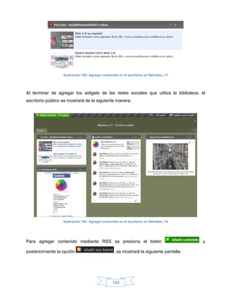 Ilustración 192: Agregar contenido en el escritorio en Netvibes, 17




Al terminar de agregar los widgets de las redes sociales que utiliza la biblioteca, el
escritorio público se mostrará de la siguiente manera:




                   Ilustración 193: Agregar contenido en el escritorio en Netvibes, 18




Para agregar contenido mediante RSS se presiona el botón                                  y

posteriormente la opción                           , se mostrará la siguiente pantalla:




                                                  184
 