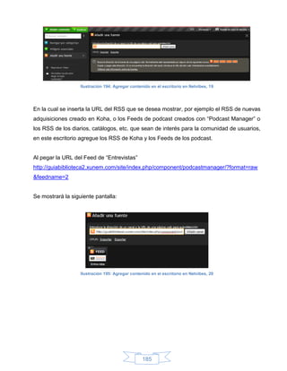 Ilustración 194: Agregar contenido en el escritorio en Netvibes, 19




En la cual se inserta la URL del RSS que se desea mostrar, por ejemplo el RSS de nuevas
adquisiciones creado en Koha, o los Feeds de podcast creados con “Podcast Manager” o
los RSS de los diarios, catálogos, etc. que sean de interés para la comunidad de usuarios,
en este escritorio agregue los RSS de Koha y los Feeds de los podcast.


Al pegar la URL del Feed de “Entrevistas”
http://guiabiblioteca2.xunem.com/site/index.php/component/podcastmanager/?format=raw
&feedname=2


Se mostrará la siguiente pantalla:




                   Ilustración 195: Agregar contenido en el escritorio en Netvibes, 20




                                                  185
 