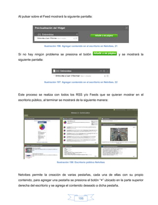 Al pulsar sobre el Feed mostrará la siguiente pantalla:




                      Ilustración 196: Agregar contenido en el escritorio en Netvibes, 21


Si no hay ningún problema se presiona el botón                                              y se mostrará la
siguiente pantalla:




                      Ilustración 197: Agregar contenido en el escritorio en Netvibes, 22




Este proceso se realiza con todos los RSS y/o Feeds que se quieran mostrar en el
escritorio público, al terminar se mostrará de la siguiente manera:




                                 Ilustración 198: Escritorio público Netvibes




Netvibes permite la creación de varias pestañas, cada una de ellas con su propio
contenido, para agregar una pestaña se presiona el botón “+” ubicado en la parte superior
derecha del escritorio y se agrega el contenido deseado a dicha pestaña.



                                                     186
 