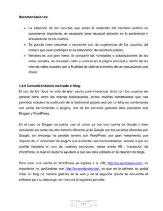 Recomendaciones:


    La selección de los recursos que serán el contenido del escritorio público es
      sumamente importante, es necesario tener especial atención en la pertinencia y
      actualización de los mismos.
    Se podrán crear pestañas o secciones con las sugerencias de los usuarios, de
      manera que sean partícipes en la elaboración del escritorio público.
    Netvibes es una gran forma de compartir las novedades o actualizaciones de las
      redes sociales, es necesario darlo a conocer en la página principal y dentro de las
      mismas redes sociales con la finalidad de obtener provecho de las prestaciones que
      ofrece.



3.4.8 Comunicándonos mediante el blog.
El uso de los blogs ha sido de gran ayuda para interactuar tanto con los usuarios en
general como entre los mismos bibliotecarios, ofrece muchas herramientas que han
permitido inclusive la sustitución de la tradicional página web por un blog en combinación
con varias herramientas o plugins, dos de los servicios gratuitos más populares son
Blogger y WordPress.


En el caso de Blogger se puede usar al contar ya con una cuenta de Google o bien
vinculando un correo de otro dominio diferente al de Google con los servicios ofrecidos por
Google, sin embargo ha perdido terreno con WordPress una gran herramienta que
dispone de un sinnúmero de plugins que aumentan sus funcionalidades, aunado a que es
posible instalarlo en uno de nuestros servidores, véase anexo A5 - Instalación de
WordPress, lo cual sin duda ha ayudado a que sea más utilizado en la creación de blogs.


Para crear una cuenta en WordPress se ingresa a la URL http://es.wordpress.com/, es
importante no confundirse con http://es.wordpress.org/, ya que en la primera se podrá
crear un blog de manera gratuita en la web y en la segunda opción se encuentra el
software para su descarga, se mostrará la siguiente pantalla:




                                           187
 