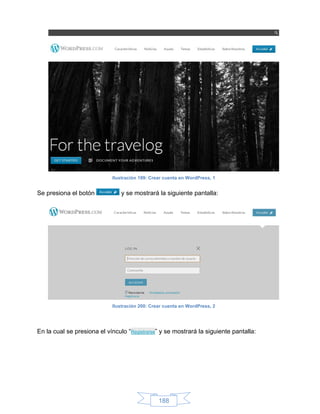 Ilustración 199: Crear cuenta en WordPress, 1


Se presiona el botón            y se mostrará la siguiente pantalla:




                            Ilustración 200: Crear cuenta en WordPress, 2




En la cual se presiona el vínculo “Registrarse” y se mostrará la siguiente pantalla:




                                                188
 
