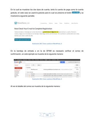 En la cual se muestran los dos tipos de cuenta, tanto la cuenta de paga como la cuenta
gratuita, en este caso se usará la gratuita para lo cual se presiona el botón     y se
mostrará la siguiente pantalla:




                           Ilustración 203: Crear cuenta en WordPress, 5




En la bandeja de entrada o en la de SPAM es necesario verificar el correo de
confirmación, en este ejemplo se muestra de la siguiente manera:




                           Ilustración 204: Crear cuenta en WordPress, 6




Al ver el detalle del correo se muestra de la siguiente manera:




                                               190
 