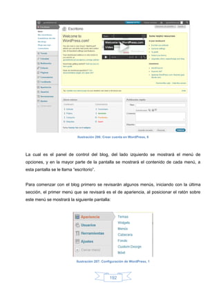 Ilustración 206: Crear cuenta en WordPress, 8




La cual es el panel de control del blog, del lado izquierdo se mostrará el menú de
opciones, y en la mayor parte de la pantalla se mostrará el contenido de cada menú, a
esta pantalla se le llama “escritorio”.


Para comenzar con el blog primero se revisarán algunos menús, iniciando con la última
sección, el primer menú que se revisará es el de apariencia, al posicionar el ratón sobre
este menú se mostrará la siguiente pantalla:




                            Ilustración 207: Configuración de WordPress, 1




                                                 192
 