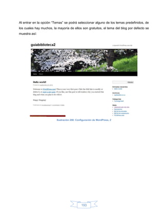 Al entrar en la opción “Temas” se podrá seleccionar alguno de los temas predefinidos, de
los cuales hay muchos, la mayoría de ellos son gratuitos, el tema del blog por defecto se
muestra así:




                         Ilustración 208: Configuración de WordPress, 2




                                             193
 
