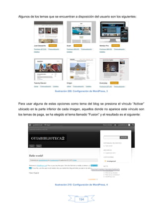 Algunos de los temas que se encuentran a disposición del usuario son los siguientes:




                          Ilustración 209: Configuración de WordPress, 3




Para usar alguna de estas opciones como tema del blog se presiona el vínculo “Activar”
ubicado en la parte inferior de cada imagen, aquellos donde no aparece este vínculo son
los temas de paga, se ha elegido el tema llamado “Fusion” y el resultado es el siguiente:




                          Ilustración 210: Configuración de WordPress, 4




                                              194
 