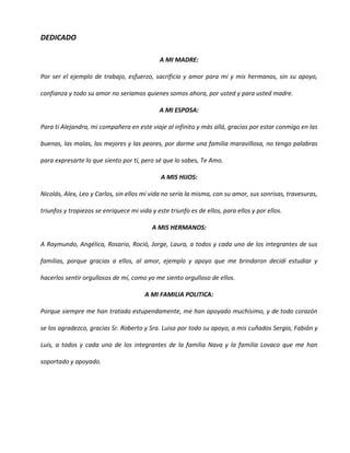 DEDICADO

                                             A MI MADRE:

Por ser el ejemplo de trabajo, esfuerzo, sacrificio y amor para mí y mis hermanos, sin su apoyo,

confianza y todo su amor no seriamos quienes somos ahora, por usted y para usted madre.

                                             A MI ESPOSA:

Para ti Alejandra, mi compañera en este viaje al infinito y más allá, gracias por estar conmigo en las

buenas, las malas, las mejores y las peores, por darme una familia maravillosa, no tengo palabras

para expresarte lo que siento por tí, pero sé que lo sabes, Te Amo.

                                              A MIS HIJOS:

Nicolás, Alex, Leo y Carlos, sin ellos mí vida no sería la misma, con su amor, sus sonrisas, travesuras,

triunfos y tropiezos se enriquece mi vida y este triunfo es de ellos, para ellos y por ellos.

                                          A MIS HERMANOS:

A Raymundo, Angélica, Rosario, Roció, Jorge, Laura, a todos y cada uno de los integrantes de sus

familias, porque gracias a ellos, al amor, ejemplo y apoyo que me brindaron decidí estudiar y

hacerlos sentir orgullosos de mí, como yo me siento orgulloso de ellos.

                                        A MI FAMILIA POLITICA:

Porque siempre me han tratado estupendamente, me han apoyado muchísimo, y de todo corazón

se los agradezco, gracias Sr. Roberto y Sra. Luisa por todo su apoyo, a mis cuñados Sergio, Fabián y

Luis, a todos y cada uno de los integrantes de la familia Nava y la familia Lovaco que me han

soportado y apoyado.
 