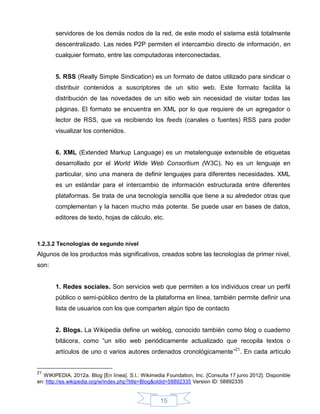 servidores de los demás nodos de la red, de este modo el sistema está totalmente
       descentralizado. Las redes P2P permiten el intercambio directo de información, en
       cualquier formato, entre las computadoras interconectadas.


       5. RSS (Really Simple Sindication) es un formato de datos utilizado para sindicar o
       distribuir contenidos a suscriptores de un sitio web. Este formato facilita la
       distribución de las novedades de un sitio web sin necesidad de visitar todas las
       páginas. El formato se encuentra en XML por lo que requiere de un agregador o
       lector de RSS, que va recibiendo los feeds (canales o fuentes) RSS para poder
       visualizar los contenidos.


       6. XML (Extended Markup Language) es un metalenguaje extensible de etiquetas
       desarrollado por el World Wide Web Consortium (W3C). No es un lenguaje en
       particular, sino una manera de definir lenguajes para diferentes necesidades. XML
       es un estándar para el intercambio de información estructurada entre diferentes
       plataformas. Se trata de una tecnología sencilla que tiene a su alrededor otras que
       complementan y la hacen mucho más potente. Se puede usar en bases de datos,
       editores de texto, hojas de cálculo, etc.



1.2.3.2 Tecnologías de segundo nivel
Algunos de los productos más significativos, creados sobre las tecnologías de primer nivel,
son:


       1. Redes sociales. Son servicios web que permiten a los individuos crear un perfil
       público o semi-público dentro de la plataforma en línea, también permite definir una
       lista de usuarios con los que comparten algún tipo de contacto


       2. Blogs. La Wikipedia define un weblog, conocido también como blog o cuaderno
       bitácora, como “un sitio web periódicamente actualizado que recopila textos o
       artículos de uno o varios autores ordenados cronológicamente”21. En cada artículo


21
   WIKIPEDIA, 2012a. Blog [En línea]. S.l.: Wikimedia Foundation, Inc. [Consulta 17 junio 2012]. Disponible
en: http://es.wikipedia.org/w/index.php?title=Blog&oldid=58892335 Version ID: 58892335


                                                    15
 