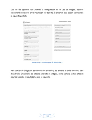 Otra de las opciones que permite la configuración es el uso de widgets, algunos
previamente instalados en la instalación por defecto, al entrar en esta opción se mostrará
la siguiente pantalla:




                           Ilustración 211: Configuración de WordPress, 5




Para activar un widget se selecciona con el ratón y se arrastra al área deseada, para
desactivarlo únicamente se arrastra a la lista de widgets, como ejemplo se han añadido
algunos widgets, el resultado ha sido el siguiente:




                                               195
 