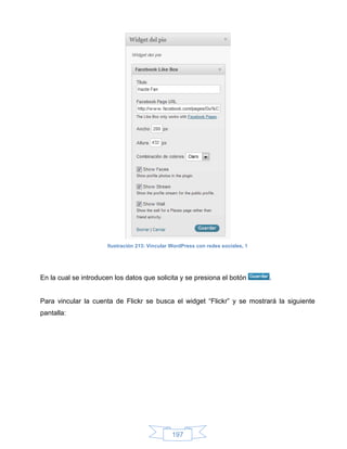 Ilustración 213: Vincular WordPress con redes sociales, 1




En la cual se introducen los datos que solicita y se presiona el botón            .


Para vincular la cuenta de Flickr se busca el widget “Flickr” y se mostrará la siguiente
pantalla:




                                                197
 