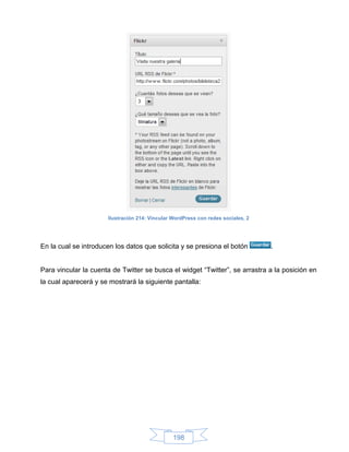 Ilustración 214: Vincular WordPress con redes sociales, 2




En la cual se introducen los datos que solicita y se presiona el botón            .


Para vincular la cuenta de Twitter se busca el widget “Twitter”, se arrastra a la posición en
la cual aparecerá y se mostrará la siguiente pantalla:




                                                198
 