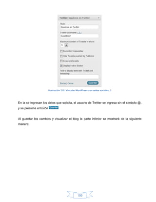 Ilustración 215: Vincular WordPress con redes sociales, 3




En la se ingresan los datos que solicita, el usuario de Twitter se ingresa sin el símbolo @,
y se presiona el botón            .


Al guardar los cambios y visualizar el blog la parte inferior se mostrará de la siguiente
manera:




                                                   199
 