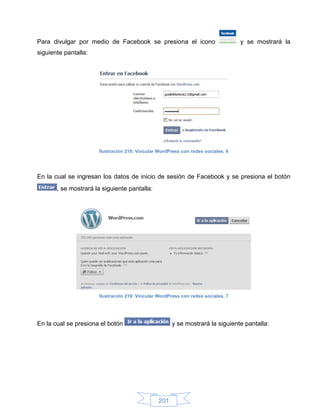 Para divulgar por medio de Facebook se presiona el icono                          y se mostrará la
siguiente pantalla:




                      Ilustración 218: Vincular WordPress con redes sociales, 6




En la cual se ingresan los datos de inicio de sesión de Facebook y se presiona el botón
       , se mostrará la siguiente pantalla:




                      Ilustración 219: Vincular WordPress con redes sociales, 7




En la cual se presiona el botón                       y se mostrará la siguiente pantalla:




                                                201
 
