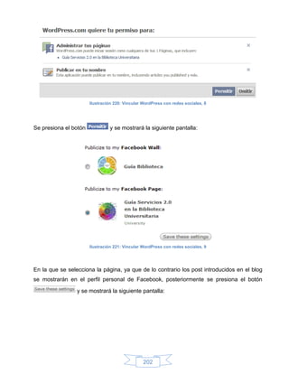 Ilustración 220: Vincular WordPress con redes sociales, 8




Se presiona el botón            y se mostrará la siguiente pantalla:




                       Ilustración 221: Vincular WordPress con redes sociales, 9




En la que se selecciona la página, ya que de lo contrario los post introducidos en el blog
se mostrarán en el perfil personal de Facebook, posteriormente se presiona el botón

                 y se mostrará la siguiente pantalla:




                                                 202
 