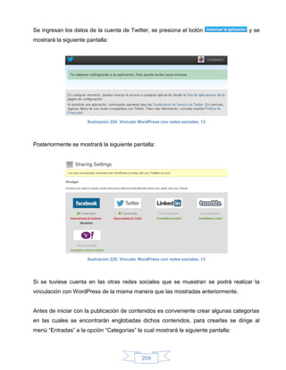 Se ingresan los datos de la cuenta de Twitter, se presiona el botón                 y se
mostrará la siguiente pantalla:




                      Ilustración 224: Vincular WordPress con redes sociales, 12




Posteriormente se mostrará la siguiente pantalla:




                      Ilustración 225: Vincular WordPress con redes sociales, 13




Si se tuviese cuenta en las otras redes sociales que se muestran se podrá realizar la
vinculación con WordPress de la misma manera que las mostradas anteriormente.


Antes de iniciar con la publicación de contenidos es conveniente crear algunas categorías
en las cuales se encontrarán englobadas dichos contenidos, para crearlas se dirige al
menú “Entradas” a la opción “Categorías” la cual mostrará la siguiente pantalla:



                                                204
 