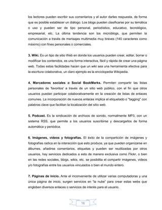 los lectores pueden escribir sus comentarios y el autor darles respuesta, de forma
que es posible establecer un diálogo. Los blogs pueden clasificarse por su temática
o uso y pueden ser de tipo personal, periodístico, educativo, tecnológico,
empresarial, etc. La última tendencia son los microblogs, que permiten la
comunicación a través de mensajes multimedia muy breves (140 caracteres como
máximo) con fines personales o comerciales.


3. Wiki. Es un tipo de sitio Web en donde los usuarios pueden crear, editar, borrar o
modificar los contenidos, es una forma interactiva, fácil y rápida de crear una página
web. Todas estas facilidades hacen que un wiki sea una herramienta efectiva para
la escritura colaborativa, un claro ejemplo es la enciclopedia Wikipedia.


4. Marcadores sociales o Social BookMarks. Permiten compartir las listas
personales de 'favoritos' a través de un sitio web público, con el fin que otros
usuarios puedan participar colaborativamente en la creación de listas de enlaces
comunes. La incorporación de nuevos enlaces implica el etiquetado o "tagging" con
palabras clave que facilitan la localización del sitio web.


5. Podcast. Es la sindicación de archivos de sonido, normalmente MP3, con un
sistema RSS, que permite a los usuarios suscribirse y descargarlos de forma
automática y periódica.


6. Imágenes, videos y fotografías. El éxito de la compartición de imágenes y
fotografías radica en la interacción que esto produce, ya que pueden organizarse en
álbumes, añadirse comentarios, etiquetas y pueden ser reutilizadas por otros
usuarios, hay servicios dedicados a esto de manera exclusiva como Flickr, o bien
en las redes sociales, blogs, wikis, etc. se posibilita el compartir imágenes, videos
y/o fotografías entre los usuarios vinculados o bien el mundo entero.


7. Páginas de inicio. Ante el inconveniente de utilizar varias computadoras y una
única página de inicio, surgen servicios en “la nube” para crear estas webs que
engloben diversos enlaces o servicios de interés para el usuario.




                                        16
 