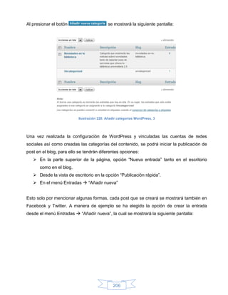 Al presionar el botón                       se mostrará la siguiente pantalla:




                          Ilustración 228: Añadir categorías WordPress, 3




Una vez realizada la configuración de WordPress y vinculadas las cuentas de redes
sociales así como creadas las categorías del contenido, se podrá iniciar la publicación de
post en el blog, para ello se tendrán diferentes opciones:
    En la parte superior de la página, opción “Nueva entrada” tanto en el escritorio
      como en el blog.
    Desde la vista de escritorio en la opción “Publicación rápida”.
    En el menú Entradas  “Añadir nueva”


Esto solo por mencionar algunas formas, cada post que se creará se mostrará también en
Facebook y Twitter. A manera de ejemplo se ha elegido la opción de crear la entrada
desde el menú Entradas  “Añadir nueva”, la cual se mostrará la siguiente pantalla:




                                               206
 