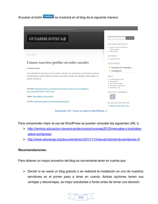 Al pulsar el botón        se mostrará en el blog de la siguiente manera:




                          Ilustración 231: Crear un post en WordPress, 3




Para comprender mejor el uso de WordPress se pueden consultar las siguientes URL´s:
    http://centros.educacion.navarra.es/devcursos/cursowp2012/manuales-y-tutoriales-
      sobre-wordpress/
    http://www.akoranga.org/documentacion/2011/11/manual-tutorial-de-wordpress-3/


Recomendaciones:


Para obtener un mayor provecho del blog es conveniente tener en cuenta que:


    Decidir si se usará un blog gratuito o se realizará la instalación en uno de nuestros
      servidores es el primer paso a tener en cuenta. Ambas opciones tienen sus
      ventajas y desventajas, es mejor estudiarlas a fondo antes de tomar una decisión.




                                              209
 