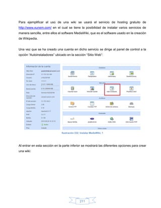 Para ejemplificar el uso de una wiki se usará el servicio de hosting gratuito de
http://www.xunem.com/ en el cual se tiene la posibilidad de instalar varios servicios de
manera sencilla, entre ellos el software MediaWiki, que es el software usado en la creación
de Wikipedia.


Una vez que se ha creado una cuenta en dicho servicio se dirige al panel de control a la
opción “Autoinstaladores” ubicado en la sección “Sitio Web”:




                               Ilustración 232: Instalar MediaWiki, 1




Al entrar en esta sección en la parte inferior se mostrará las diferentes opciones para crear
una wiki:




                                               211
 
