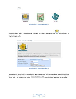 Ilustración 233: Instalar MediaWiki, 2




Se selecciona la opción MediaWiki, una vez se presiona en el icono                 se mostrará la
siguiente pantalla:




                               Ilustración 234: Instalar MediaWiki, 3




Se ingresan el nombre que tendrá la wiki, el usuario y contraseña de administrador de
dicha wiki y se presiona el botón                           , se mostrará la siguiente pantalla:




                                               212
 