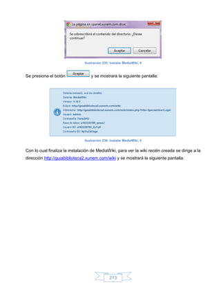 Ilustración 235: Instalar MediaWiki, 4



Se presiona el botón                y se mostrará la siguiente pantalla:




                                Ilustración 236: Instalar MediaWiki, 5


Con lo cual finaliza la instalación de MediaWiki, para ver la wiki recién creada se dirige a la
dirección http://guiabiblioteca2.xunem.com/wiki y se mostrará la siguiente pantalla:




                                                213
 