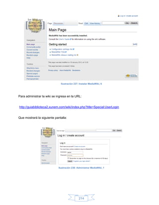 Ilustración 237: Instalar MediaWiki, 6




Para administrar la wiki se ingresa en la URL:


http://guiabiblioteca2.xunem.com/wiki/index.php?title=Special:UserLogin


Que mostrará la siguiente pantalla:




                             Ilustración 238: Administrar MediaWiki, 1




                                               214
 