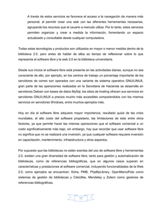 A través de estos servicios se favorece el acceso a la navegación de manera más
       personal, al permitir crear una web con las diferentes herramientas necesarias,
       agrupando los recursos que el usuario a menudo utiliza. Por lo tanto, estos servicios
       permiten organizar y crear a medida la información, fomentando un espacio
       actualizado y consultable desde cualquier computadora.


Todas estas tecnologías y productos son utilizados en mayor o menor medida dentro de la
biblioteca 2.0, pero antes de hablar de ellos es tiempo de reflexionar sobre lo que
representa el software libre y la web 2.0 en la biblioteca universitaria.


Desde sus inicios el software libre está presente en las actividades diarias, aunque no sea
consciente de ello, por ejemplo, en los centros de trabajo un porcentaje importante de los
servidores de correo son operados con una variante de sistema operativo GNU/LINUX,
gran parte de las operaciones realizadas en la Secretaria de Hacienda se desarrolla en
servidores Debian con bases de datos MySql, los sitios de hosting ofrecen sus servicios en
servidores GNU/LINUX a precios mucho más accesibles comparándolos con los mismos
servicios en servidores Windows, entre muchos ejemplos más.


Hoy en día el software libre adquiere mayor importancia, resultado quizá de las crisis
mundiales, el alto costo del software propietario, las limitaciones de éste entre otros
factores, ya que permite hacer las mismas operaciones que el software comercial a un
costo significativamente más bajo, sin embargo, hay que recordar que usar software libre
no significa que no se realizará una inversión, ya que cualquier software requiere inversión
en capacitación, mantenimiento, infraestructura y otros aspectos.


Por supuesto que las bibliotecas no están exentas del uso de software libre y herramientas
2.0, existen una gran diversidad de software libre, tanto para gestión y automatización de
bibliotecas, como de referencias bibliográficas, que en algunos casos superan en
características y prestaciones al software comercial, incluyendo funcionalidades de la Web
2.0, como ejemplos se encuentran: Koha, PMB, PhpMyLibrary, OpenMarcoPolo como
sistemas de gestión de bibliotecas y CiteUlike, Mendeley y Zotero como gestores de
referencias bibliográficas.




                                              17
 
