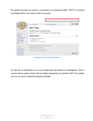 Se ingresan los datos de usuario y contraseña y se presiona el botón           se mostrará
la pantalla anterior con nuestros datos de usuario:




                              Ilustración 239: Administrar MediaWiki, 2




En esta wiki se ejemplifica su uso en la elaboración de políticas de catalogación. Para lo
cual se edita la página inicial, esto se realiza ingresando a la pestaña “Edit” de la página
de inicio, la cual se mostrará la siguiente pantalla:




                                                215
 
