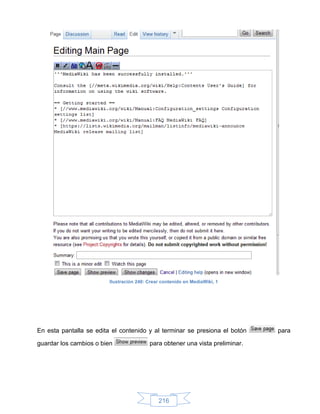 Ilustración 240: Crear contenido en MediaWiki, 1




En esta pantalla se edita el contenido y al terminar se presiona el botón      para

guardar los cambios o bien                para obtener una vista preliminar.




                                              216
 
