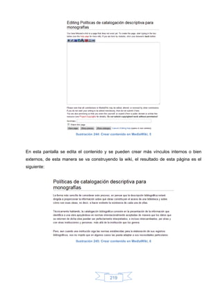 Ilustración 244: Crear contenido en MediaWiki, 5




En esta pantalla se edita el contenido y se pueden crear más vínculos internos o bien
externos, de esta manera se va construyendo la wiki, el resultado de esta página es el
siguiente:




                        Ilustración 245: Crear contenido en MediaWiki, 6




                                             219
 