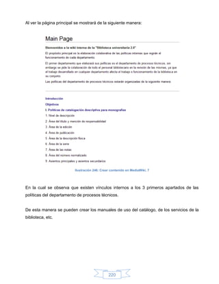 Al ver la página principal se mostrará de la siguiente manera:




                          Ilustración 246: Crear contenido en MediaWiki, 7




En la cual se observa que existen vínculos internos a los 3 primeros apartados de las
políticas del departamento de procesos técnicos.


De esta manera se pueden crear los manuales de uso del catálogo, de los servicios de la
biblioteca, etc.




                                               220
 