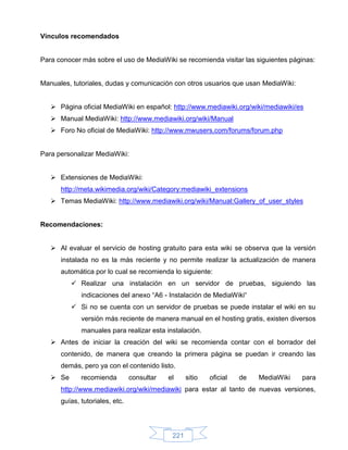 Vínculos recomendados


Para conocer más sobre el uso de MediaWiki se recomienda visitar las siguientes páginas:


Manuales, tutoriales, dudas y comunicación con otros usuarios que usan MediaWiki:


    Página oficial MediaWiki en español: http://www.mediawiki.org/wiki/mediawiki/es
    Manual MediaWiki: http://www.mediawiki.org/wiki/Manual
    Foro No oficial de MediaWiki: http://www.mwusers.com/forums/forum.php


Para personalizar MediaWiki:


    Extensiones de MediaWiki:
      http://meta.wikimedia.org/wiki/Category:mediawiki_extensions
    Temas MediaWiki: http://www.mediawiki.org/wiki/Manual:Gallery_of_user_styles


Recomendaciones:


    Al evaluar el servicio de hosting gratuito para esta wiki se observa que la versión
      instalada no es la más reciente y no permite realizar la actualización de manera
      automática por lo cual se recomienda lo siguiente:
           Realizar una instalación en un servidor de pruebas, siguiendo las
             indicaciones del anexo “A6 - Instalación de MediaWiki“
           Si no se cuenta con un servidor de pruebas se puede instalar el wiki en su
             versión más reciente de manera manual en el hosting gratis, existen diversos
             manuales para realizar esta instalación.
    Antes de iniciar la creación del wiki se recomienda contar con el borrador del
      contenido, de manera que creando la primera página se puedan ir creando las
      demás, pero ya con el contenido listo.
    Se      recomienda         consultar   el     sitio   oficial   de   MediaWiki   para
      http://www.mediawiki.org/wiki/mediawiki para estar al tanto de nuevas versiones,
      guías, tutoriales, etc.




                                             221
 
