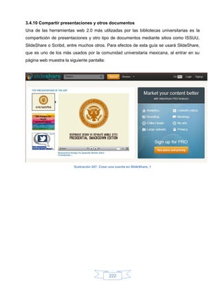 3.4.10 Compartir presentaciones y otros documentos
Una de las herramientas web 2.0 más utilizadas por las bibliotecas universitarias es la
compartición de presentaciones y otro tipo de documentos mediante sitios como ISSUU,
SlideShare o Scribd, entre muchos otros. Para efectos de esta guía se usará SlideShare,
que es uno de los más usados por la comunidad universitaria mexicana, al entrar en su
página web muestra la siguiente pantalla:




                         Ilustración 247: Crear una cuenta en SlideShare, 1




                                               222
 