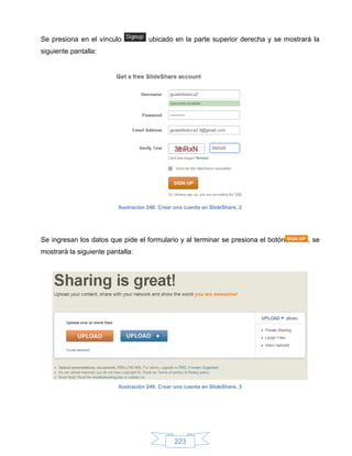 Se presiona en el vínculo             ubicado en la parte superior derecha y se mostrará la
siguiente pantalla:




                          Ilustración 248: Crear una cuenta en SlideShare, 2




Se ingresan los datos que pide el formulario y al terminar se presiona el botón        , se
mostrará la siguiente pantalla:




                          Ilustración 249: Crear una cuenta en SlideShare, 3




                                                223
 