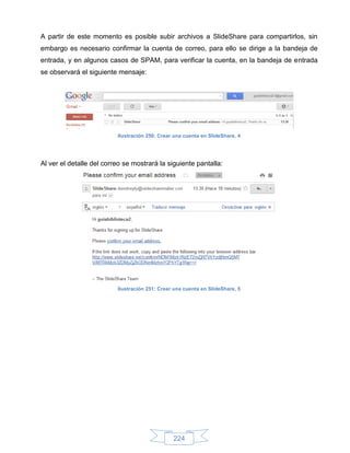 A partir de este momento es posible subir archivos a SlideShare para compartirlos, sin
embargo es necesario confirmar la cuenta de correo, para ello se dirige a la bandeja de
entrada, y en algunos casos de SPAM, para verificar la cuenta, en la bandeja de entrada
se observará el siguiente mensaje:




                          Ilustración 250: Crear una cuenta en SlideShare, 4




Al ver el detalle del correo se mostrará la siguiente pantalla:




                          Ilustración 251: Crear una cuenta en SlideShare, 5




                                                224
 