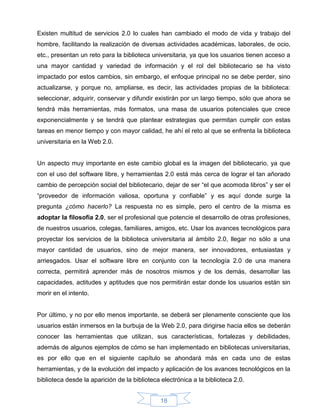 Existen multitud de servicios 2.0 lo cuales han cambiado el modo de vida y trabajo del
hombre, facilitando la realización de diversas actividades académicas, laborales, de ocio,
etc., presentan un reto para la biblioteca universitaria, ya que los usuarios tienen acceso a
una mayor cantidad y variedad de información y el rol del bibliotecario se ha visto
impactado por estos cambios, sin embargo, el enfoque principal no se debe perder, sino
actualizarse, y porque no, ampliarse, es decir, las actividades propias de la biblioteca:
seleccionar, adquirir, conservar y difundir existirán por un largo tiempo, sólo que ahora se
tendrá más herramientas, más formatos, una masa de usuarios potenciales que crece
exponencialmente y se tendrá que plantear estrategias que permitan cumplir con estas
tareas en menor tiempo y con mayor calidad, he ahí el reto al que se enfrenta la biblioteca
universitaria en la Web 2.0.


Un aspecto muy importante en este cambio global es la imagen del bibliotecario, ya que
con el uso del software libre, y herramientas 2.0 está más cerca de lograr el tan añorado
cambio de percepción social del bibliotecario, dejar de ser “el que acomoda libros” y ser el
“proveedor de información valiosa, oportuna y confiable” y es aquí donde surge la
pregunta ¿cómo hacerlo? La respuesta no es simple, pero el centro de la misma es
adoptar la filosofía 2.0, ser el profesional que potencie el desarrollo de otras profesiones,
de nuestros usuarios, colegas, familiares, amigos, etc. Usar los avances tecnológicos para
proyectar los servicios de la biblioteca universitaria al ámbito 2.0, llegar no sólo a una
mayor cantidad de usuarios, sino de mejor manera, ser innovadores, entusiastas y
arriesgados. Usar el software libre en conjunto con la tecnología 2.0 de una manera
correcta, permitirá aprender más de nosotros mismos y de los demás, desarrollar las
capacidades, actitudes y aptitudes que nos permitirán estar donde los usuarios están sin
morir en el intento.


Por último, y no por ello menos importante, se deberá ser plenamente consciente que los
usuarios están inmersos en la burbuja de la Web 2.0, para dirigirse hacia ellos se deberán
conocer las herramientas que utilizan, sus características, fortalezas y debilidades,
además de algunos ejemplos de cómo se han implementado en bibliotecas universitarias,
es por ello que en el siguiente capítulo se ahondará más en cada uno de estas
herramientas, y de la evolución del impacto y aplicación de los avances tecnológicos en la
biblioteca desde la aparición de la biblioteca electrónica a la biblioteca 2.0.


                                               18
 