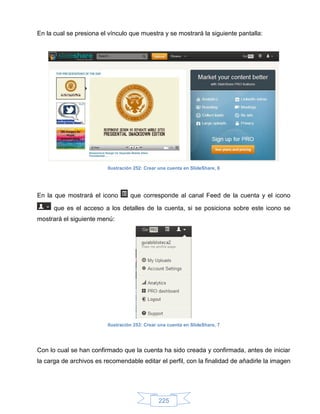 En la cual se presiona el vínculo que muestra y se mostrará la siguiente pantalla:




                         Ilustración 252: Crear una cuenta en SlideShare, 6




En la que mostrará el icono        que corresponde al canal Feed de la cuenta y el icono

      que es el acceso a los detalles de la cuenta, si se posiciona sobre este icono se
mostrará el siguiente menú:




                         Ilustración 253: Crear una cuenta en SlideShare, 7




Con lo cual se han confirmado que la cuenta ha sido creada y confirmada, antes de iniciar
la carga de archivos es recomendable editar el perfil, con la finalidad de añadirle la imagen




                                               225
 