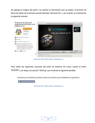 Se agrega la imagen del perfil y se ingresa la información que se desee, al terminar de
llenar los datos de la primera sección llamada “General Info” y ver el perfil, se mostrará de
la siguiente manera:




                            Ilustración 256: Editar perfil en SlideShare, 3




Para editar las siguientes opciones del perfil se presiona de nueva cuenta el botón

          y se dirige a la sección “Sharing” que mostrará la siguiente pantalla:




                            Ilustración 257: Editar perfil en SlideShare, 4




                                                 227
 