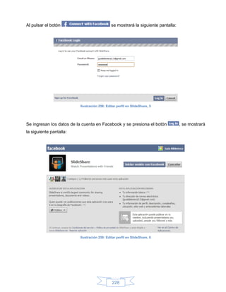 Al pulsar el botón                            se mostrará la siguiente pantalla:




                          Ilustración 258: Editar perfil en SlideShare, 5




Se ingresan los datos de la cuenta en Facebook y se presiona el botón              , se mostrará
la siguiente pantalla:




                          Ilustración 259: Editar perfil en SlideShare, 6




                                               228
 