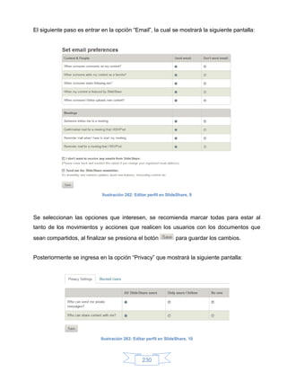 El siguiente paso es entrar en la opción “Email”, la cual se mostrará la siguiente pantalla:




                            Ilustración 262: Editar perfil en SlideShare, 9




Se seleccionan las opciones que interesen, se recomienda marcar todas para estar al
tanto de los movimientos y acciones que realicen los usuarios con los documentos que
sean compartidos, al finalizar se presiona el botón                para guardar los cambios.


Posteriormente se ingresa en la opción “Privacy” que mostrará la siguiente pantalla:




                            Ilustración 263: Editar perfil en SlideShare, 10




                                                 230
 