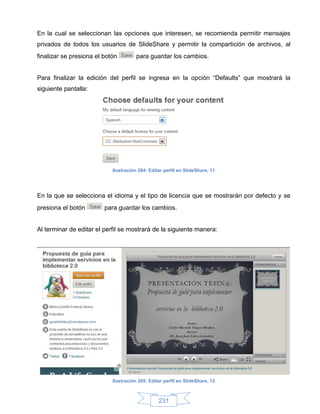 En la cual se seleccionan las opciones que interesen, se recomienda permitir mensajes
privados de todos los usuarios de SlideShare y permitir la compartición de archivos, al
finalizar se presiona el botón         para guardar los cambios.


Para finalizar la edición del perfil se ingresa en la opción “Defaults” que mostrará la
siguiente pantalla:




                            Ilustración 264: Editar perfil en SlideShare, 11




En la que se selecciona el idioma y el tipo de licencia que se mostrarán por defecto y se
presiona el botón        para guardar los cambios.


Al terminar de editar el perfil se mostrará de la siguiente manera:




                            Ilustración 265: Editar perfil en SlideShare, 12



                                                 231
 
