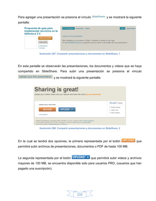Para agregar una presentación se presiona el vínculo                      y se mostrará la siguiente
pantalla:




               Ilustración 267: Compartir presentaciones y documentos en SlideShare, 1




En esta pantalla se observarán las presentaciones, los documentos y videos que se haya
compartido en SlideShare. Para subir una presentación se presiona el vínculo

                           y se mostrará la siguiente pantalla:




               Ilustración 268: Compartir presentaciones y documentos en SlideShare, 2




En la cual se tendrá dos opciones, la primera representada por el botón                         que
permitirá subir archivos de presentaciones, documentos o PDF de hasta 100 MB.


La segunda representada por el botón                        que permitirá subir videos y archivos
mayores de 100 MB, se encuentra disponible solo para usuarios PRO, (usuarios que han
pagado una suscripción).




                                                233
 