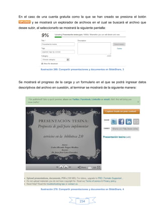 En el caso de una cuenta gratuita como la que se han creado se presiona el botón
         y se mostrará un explorador de archivos en el cual se buscará el archivo que
desee subir, al seleccionarlo se mostrará la siguiente pantalla:




                Ilustración 269: Compartir presentaciones y documentos en SlideShare, 3




Se mostrará el progreso de la carga y un formulario en el que se podrá ingresar datos
descriptivos del archivo en cuestión, al terminar se mostrará de la siguiente manera:




                Ilustración 270: Compartir presentaciones y documentos en SlideShare, 4




                                                 234
 