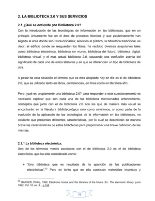 2. LA BIBLIOTECA 2.0 Y SUS SERVICIOS

2.1 ¿Qué se entiende por Biblioteca 2.0?
Con la introducción de las tecnologías de información en las bibliotecas, que en un
principio únicamente fue en el área de procesos técnicos y que paulatinamente han
llegado al área donde son revolucionarias; servicios al público, la biblioteca tradicional, es
decir, el edificio donde se resguardan los libros, ha recibido diversas acepciones tales
como biblioteca electrónica, biblioteca sin muros, biblioteca del futuro, biblioteca digital,
biblioteca virtual, y el más actual biblioteca 2.0, causando una confusión acerca del
significado de cada uno de estos términos y en que se diferencian un tipo de biblioteca de
otra.


A pesar de esta situación el término que es más aceptado hoy en día es el de biblioteca
2.0, que es utilizado tanto en libros, conferencias, en línea como en literatura afín.


Pero ¿qué es propiamente una biblioteca 2.0? para responder a este cuestionamiento es
necesario explicar que son cada una de las biblioteca mencionadas anteriormente,
conceptos que junto con el de biblioteca 2.0 son los que de manera más usual se
encontrarán en la literatura bibliotecológica sino como sinónimos, si como parte de la
evolución de la aplicación de las tecnologías de la información en las bibliotecas, no
obstante que presentan diferentes características, por lo cual se describirán de manera
breve las características de estas bibliotecas para proporcionar una breve definición de las
mismas.



2.1.1 La biblioteca electrónica.
Uno de los términos menos asociados con el de biblioteca 2.0 es el de biblioteca
electrónica, que ha sido considerada como:


      “Una biblioteca que es resultado de la aparición de las publicaciones
        electrónicas”.22 Pero en tanto que en ella coexisten materiales impresos y


22
  BARKER, Phillip, 1992. Electronic books and the libraries of the future. En: The electronic library. junio
1992. Vol. 10, no. 3. , p.148


                                                    19
 