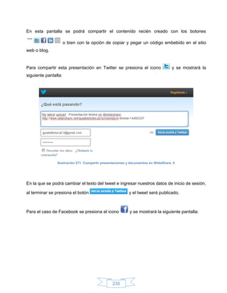 En esta pantalla se podrá compartir el contenido recién creado con los botones

                      o bien con la opción de copiar y pegar un código embebido en el sitio
web o blog.


Para compartir esta presentación en Twitter se presiona el icono                     y se mostrará la
siguiente pantalla:




                Ilustración 271: Compartir presentaciones y documentos en SlideShare, 5




En la que se podrá cambiar el texto del tweet e ingresar nuestros datos de inicio de sesión,

al terminar se presiona el botón                           y el tweet será publicado.



Para el caso de Facebook se presiona el icono              y se mostrará la siguiente pantalla:




                                                 235
 
