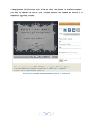En la página de SlideShare se podrá editar los datos descriptivos del archivo compartido,
para ello se presiona el vínculo “Edit” ubicado después del nombre del archivo y se
mostrará la siguiente pantalla:




                Ilustración 274: Compartir presentaciones y documentos en SlideShare, 8




                                                 237
 