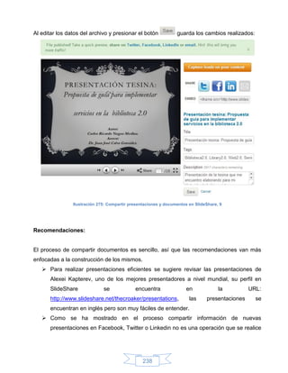 Al editar los datos del archivo y presionar el botón             guarda los cambios realizados:




                Ilustración 275: Compartir presentaciones y documentos en SlideShare, 9




Recomendaciones:


El proceso de compartir documentos es sencillo, así que las recomendaciones van más
enfocadas a la construcción de los mismos.
    Para realizar presentaciones eficientes se sugiere revisar las presentaciones de
       Alexei Kapterev, uno de los mejores presentadores a nivel mundial, su perfil en
       SlideShare             se             encuentra                en             la         URL:
       http://www.slideshare.net/thecroaker/presentations,             las     presentaciones     se
       encuentran en inglés pero son muy fáciles de entender.
    Como se ha mostrado en el proceso compartir información de nuevas
       presentaciones en Facebook, Twitter o Linkedin no es una operación que se realice




                                                 238
 