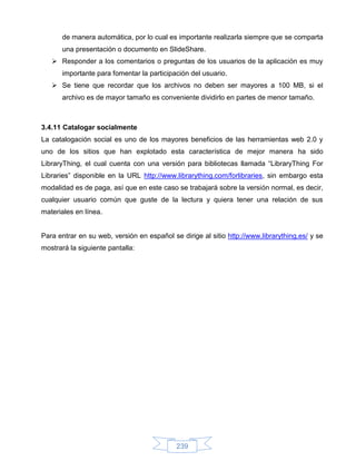 de manera automática, por lo cual es importante realizarla siempre que se comparta
      una presentación o documento en SlideShare.
    Responder a los comentarios o preguntas de los usuarios de la aplicación es muy
      importante para fomentar la participación del usuario.
    Se tiene que recordar que los archivos no deben ser mayores a 100 MB, si el
      archivo es de mayor tamaño es conveniente dividirlo en partes de menor tamaño.



3.4.11 Catalogar socialmente
La catalogación social es uno de los mayores beneficios de las herramientas web 2.0 y
uno de los sitios que han explotado esta característica de mejor manera ha sido
LibraryThing, el cual cuenta con una versión para bibliotecas llamada “LibraryThing For
Libraries” disponible en la URL http://www.librarything.com/forlibraries, sin embargo esta
modalidad es de paga, así que en este caso se trabajará sobre la versión normal, es decir,
cualquier usuario común que guste de la lectura y quiera tener una relación de sus
materiales en línea.


Para entrar en su web, versión en español se dirige al sitio http://www.librarything.es/ y se
mostrará la siguiente pantalla:




                                            239
 