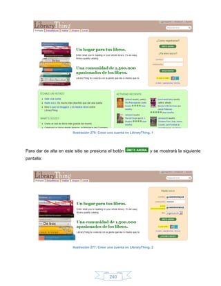 Ilustración 276: Crear una cuenta en LibraryThing, 1




Para dar de alta en este sitio se presiona el botón                      y se mostrará la siguiente
pantalla:




                        Ilustración 277: Crear una cuenta en LibraryThing, 2




                                               240
 